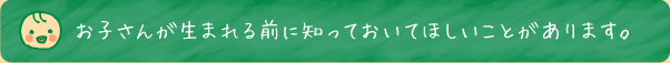 お子さんが生まれる前に知っておいてほしいことがあります。